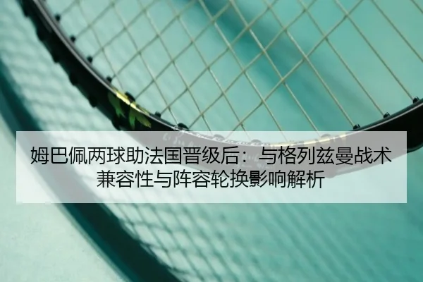姆巴佩两球助法国晋级后：与格列兹曼战术兼容性与阵容轮换影响解析